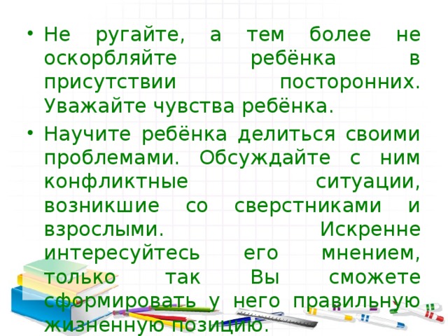 Не ругайте, а тем более не оскорбляйте ребёнка в присутствии  посторонних. Уважайте чувства ребёнка. Научите ребёнка делиться своими проблемами. Обсуждайте с ним конфликтные ситуации, возникшие со сверстниками и взрослыми. Искренне интересуйтесь его мнением, только так Вы сможете сформировать у него правильную жизненную позицию.   
