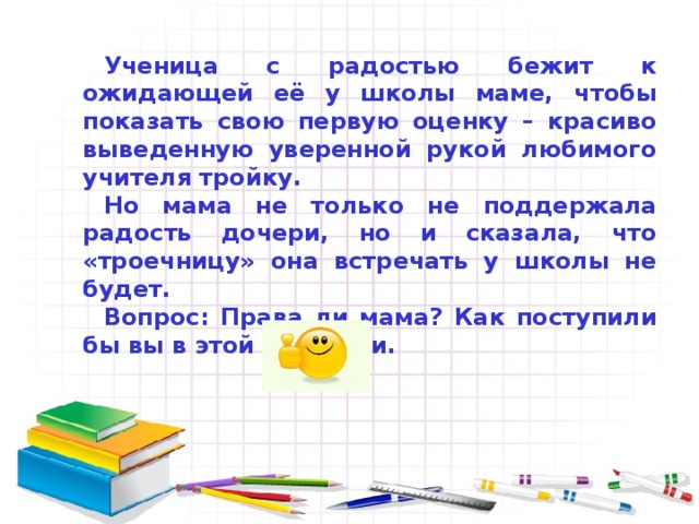 Ученица с радостью бежит к ожидающей её у школы маме, чтобы показать свою первую оценку – красиво выведенную уверенной рукой любимого учителя тройку. Но мама не только не поддержала радость дочери, но и сказала, что «троечницу» она встречать у школы не будет. Вопрос: Права ли мама? Как поступили бы вы в этой ситуации. 