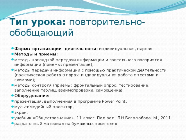 Тип урока:  повторительно-обобщающий Формы организации деятельности : индивидуальная, парная. Методы и приемы: методы наглядной передачи информации и зрительного восприятия информации (приемы: презентация); методы передачи информации с помощью практической деятельности (практическая работа в парах, индивидуальная работа с тестами и схемами); методы контроля (приемы: фронтальный опрос, тестирование, заполнение таблиц, взаимопроверка, самооценка). Оборудование: презентация, выполненная в программе Power Point, мультимедийный проектор, экран, учебник «Обществознание». 11 класс. Под ред. Л.Н.Боголюбова. М., 2011. раздаточный материал на бумажных носителях 