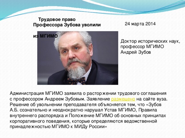  Трудовое право Профессора Зубова уволили из МГИМО   24 марта 2014 Доктор исторических наук, профессор МГИМО Андрей Зубов Администрация МГИМО заявила о расторжении трудового соглашения с профессором Андреем Зубовым. Заявление  размещено  на сайте вуза. Решение об увольнении преподавателя объясняется тем, что «Зубов А.Б. сознательно и неоднократно нарушал Устав МГИМО, Правила внутреннего распорядка и Положение МГИМО об основных принципах корпоративного поведения, которые определяются ведомственной принадлежностью МГИМО к МИДу России» 