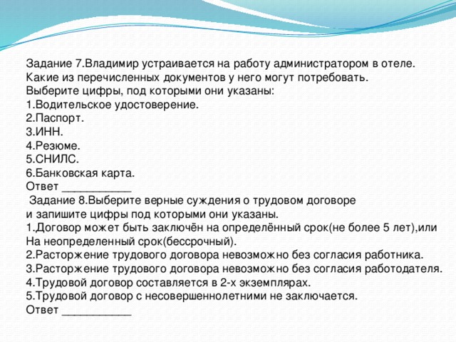 Задание 7.Владимир устраивается на работу администратором в отеле. Какие из перечисленных документов у него могут потребовать. Выберите цифры, под которыми они указаны: 1.Водительское удостоверение. 2.Паспорт. 3.ИНН. 4.Резюме. 5.СНИЛС. 6.Банковская карта. Ответ ___________  Задание 8.Выберите верные суждения о трудовом договоре и запишите цифры под которыми они указаны. 1.Договор может быть заключён на определённый срок(не более 5 лет),или На неопределенный срок(бессрочный). 2.Расторжение трудового договора невозможно без согласия работника. 3.Расторжение трудового договора невозможно без согласия работодателя. 4.Трудовой договор составляется в 2-х экземплярах. 5.Трудовой договор с несовершеннолетними не заключается. Ответ ___________ 