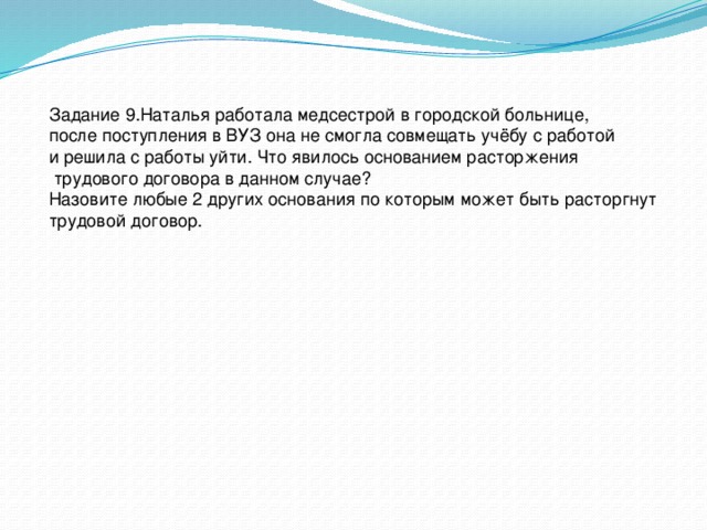 Задание 9.Наталья работала медсестрой в городской больнице, после поступления в ВУЗ она не смогла совмещать учёбу с работой и решила с работы уйти. Что явилось основанием расторжения  трудового договора в данном случае? Назовите любые 2 других основания по которым может быть расторгнут трудовой договор. 