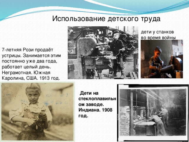  Использование детского труда дети у станков во время войны 7-летняя Рози продаёт устрицы. Занимается этим постоянно уже два года, работает целый день. Неграмотная. Южная Каролина, США. 1913 год.      Дети на стеклоплавильном заводе. Индиана. 1908 год. 