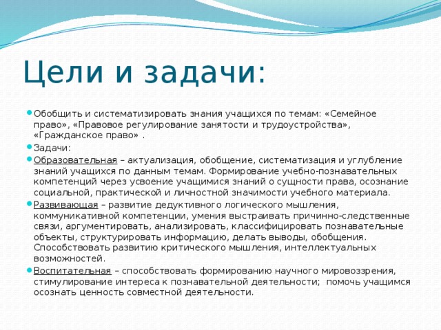 Цели и задачи: Обобщить и систематизировать знания учащихся по темам: «Семейное право», «Правовое регулирование занятости и трудоустройства», «Гражданское право» . Задачи: Образовательная  – актуализация, обобщение, систематизация и углубление знаний учащихся по данным темам. Формирование учебно-познавательных компетенций через усвоение учащимися знаний о сущности права, осознание социальной, практической и личностной значимости учебного материала. Развивающая  – развитие дедуктивного логического мышления, коммуникативной компетенции, умения выстраивать причинно-следственные связи, аргументировать, анализировать, классифицировать познавательные объекты, структурировать информацию, делать выводы, обобщения. Способствовать развитию критического мышления, интеллектуальных возможностей. Воспитательная  – способствовать формированию научного мировоззрения, стимулирование интереса к познавательной деятельности; помочь учащимся осознать ценность совместной деятельности. 