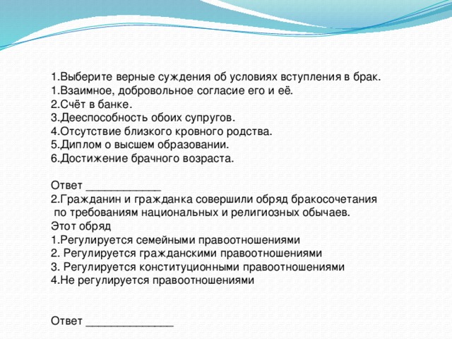 1.Выберите верные суждения об условиях вступления в брак. 1.Взаимное, добровольное согласие его и её. 2.Счёт в банке. 3.Дееспособность обоих супругов. 4.Отсутствие близкого кровного родства. 5.Диплом о высшем образовании. 6.Достижение брачного возраста. Ответ ____________ 2.Гражданин и гражданка совершили обряд бракосочетания  по требованиям национальных и религиозных обычаев. Этот обряд 1.Регулируется семейными правоотношениями 2. Регулируется гражданскими правоотношениями 3. Регулируется конституционными правоотношениями 4.Не регулируется правоотношениями Ответ ______________ 