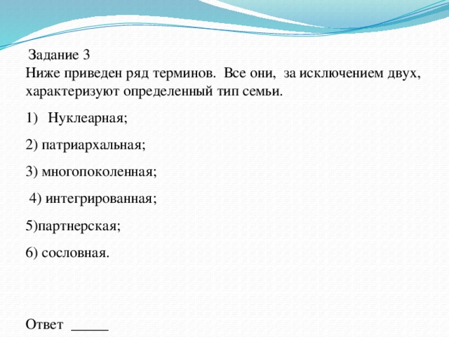  Задание 3 Ниже приведен ряд терминов. Все они, за исключением двух, характеризуют определенный тип семьи. Нуклеарная; 2) патриархальная; 3) многопоколенная;  4) интегрированная; 5)партнерская; 6) сословная. Ответ _____ 