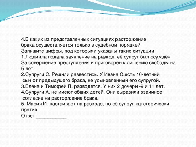 4.В каких из представленных ситуациях расторжение брака осуществляется только в судебном порядке? Запишите цифры, под которыми указаны такие ситуации 1.Людмила подала заявление на развод, её супруг был осуждён За совершение преступления и приговорён к лишению свободы на 5 лет 2.Супруги С. Решили развестись. У Ивана С.есть 10-летний  сын от предыдущего брака, не усыновленный его супругой. 3.Елена и Тимофей П. разводятся. У них 2 дочери -9 и 11 лет. 4.Супруги А. не имеют общих детей. Они выразили взаимное  согласие на расторжение брака. 5. Мария И. настаивает на разводе, но её супруг категорически против. Ответ ___________ 