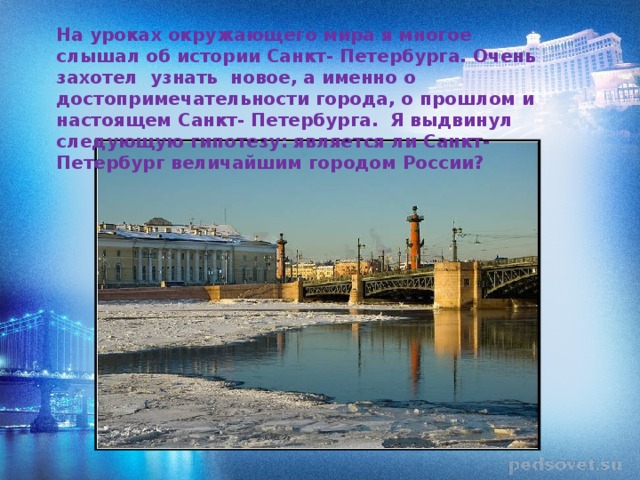 На уроках окружающего мира я многое слышал об истории Санкт- Петербурга. Очень захотел узнать новое, а именно о достопримечательности города, о прошлом и настоящем Санкт- Петербурга. Я выдвинул следующую гипотезу: является ли Санкт- Петербург величайшим городом России? 