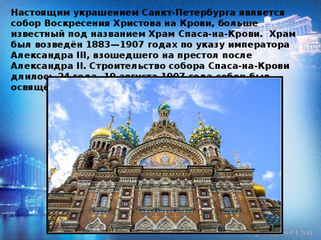 Настоящим украшением Санкт-Петербурга является собор Воскресения Христова на Крови, больше известный под названием Храм Спаса-на-Крови.  Храм был возведён 1883—1907 годах по указу императора Александра III, взошедшего на престол после Александра II.  Строительство собора Спаса-на-Крови длилось 24 года. 19 августа 1907 года собор был освящён. 