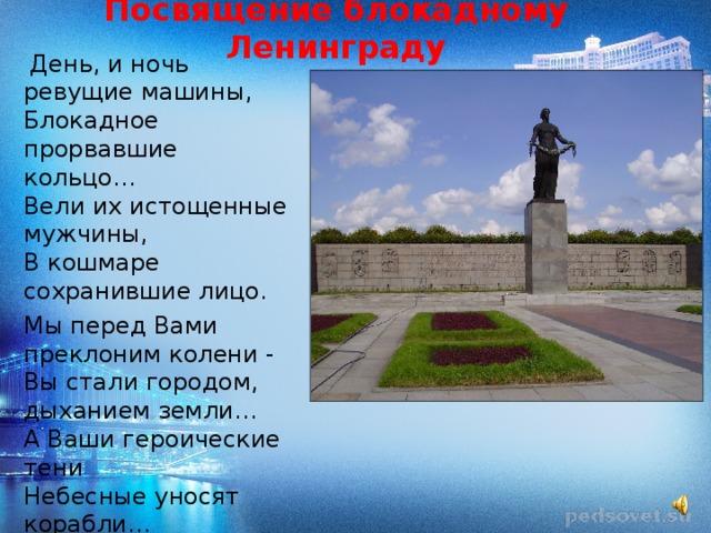 Посвящение блокадному Ленинграду  День, и ночь ревущие машины,  Блокадное прорвавшие кольцо…  Вели их истощенные мужчины,  В кошмаре сохранившие лицо. Мы перед Вами преклоним колени -  Вы стали городом, дыханием земли…  А Ваши героические тени  Небесные уносят корабли… 