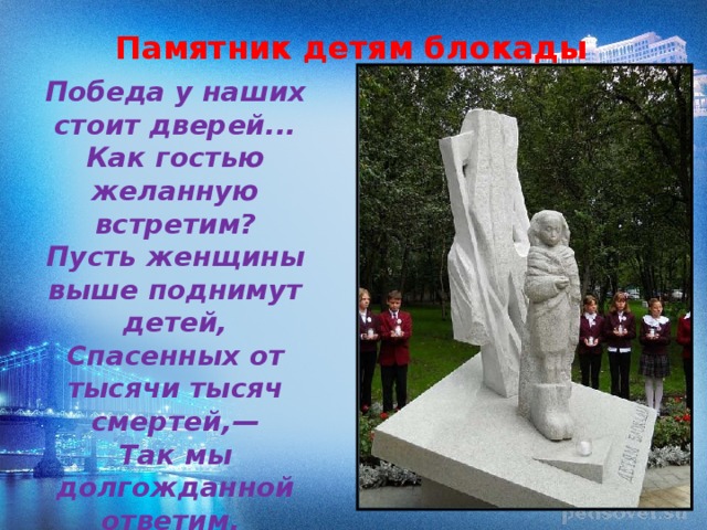 Памятник детям блокады Победа у наших стоит дверей...  Как гостью желанную встретим?  Пусть женщины выше поднимут детей,  Спасенных от тысячи тысяч смертей,—  Так мы долгожданной ответим. 
