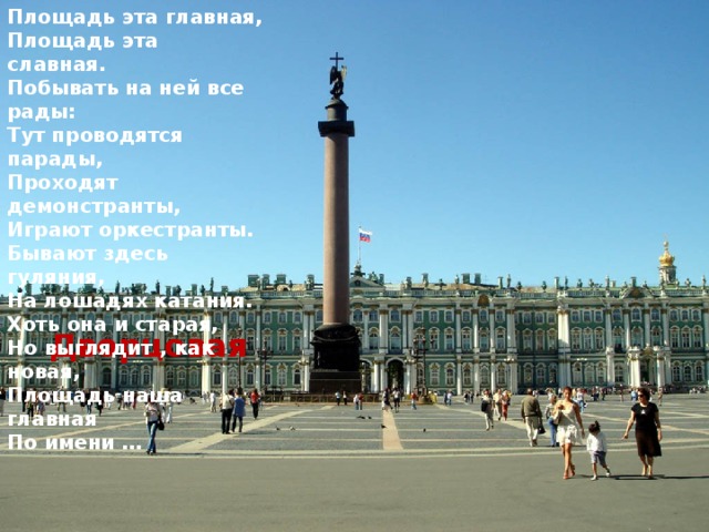Площадь эта главная, Площадь эта славная. Побывать на ней все рады: Тут проводятся парады, Проходят демонстранты, Играют оркестранты. Бывают здесь гуляния, На лошадях катания. Хоть она и старая, Но выглядит , как новая, Площадь наша главная По имени … Дворцовая 