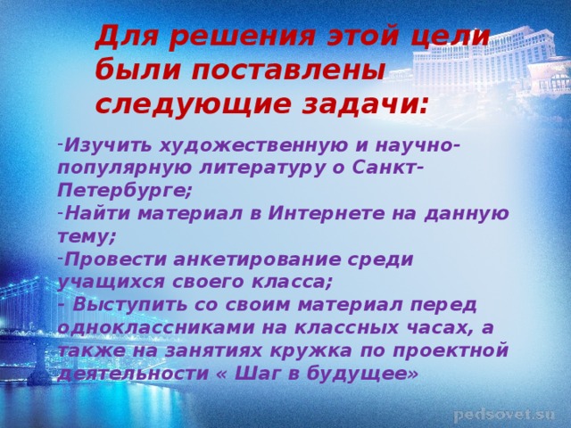 Для решения этой цели были поставлены следующие задачи: Изучить художественную и научно-популярную литературу о Санкт- Петербурге; Найти материал в Интернете на данную тему; Провести анкетирование среди учащихся своего класса;  - Выступить со своим материал перед одноклассниками на классных часах, а также на занятиях кружка по проектной деятельности « Шаг в будущее» 