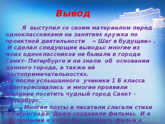 Вывод  Я выступил со своим материалом перед одноклассниками на занятиях кружка по проектной деятельности « Шаг в будущее» .  И сделал следующие выводы: многие из моих одноклассников не бывали в городе Санкт- Петербурге и не знали об основании данного города, а также её достопримечательностях. Но после услышанного ученики 1 Б класса заинтересовались и многие проявили желание посетить чудный город Санкт - Петербург.   Многие поэты и писатели слагали стихи о Петрограде. Даже создавали фильмы. И в заключении я хотел бы показать фильм о Санкт- Петербурге.   
