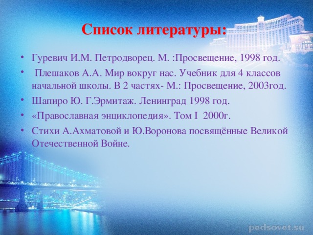 Список литературы: Гуревич И.М. Петродворец. М. :Просвещение, 1998 год.  Плешаков А.А. Мир вокруг нас. Учебник для 4 классов начальной школы. В 2 частях- М.: Просвещение, 2003год. Шапиро Ю. Г.Эрмитаж. Ленинград 1998 год. «Православная энциклопедия». Том I 2000г. Стихи А.Ахматовой и Ю.Воронова посвящённые Великой Отечественной Войне. 