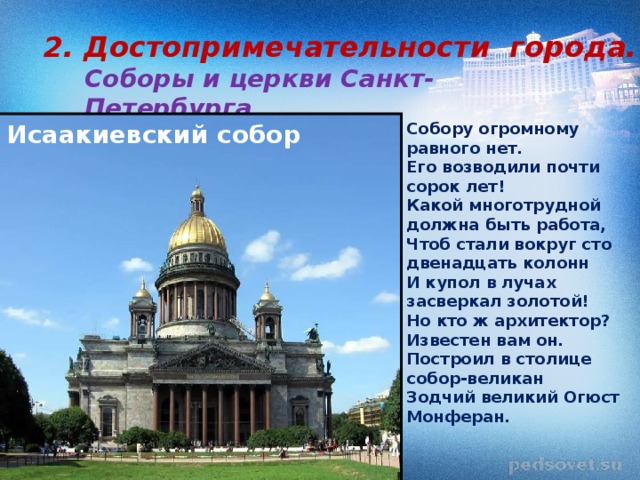 2. Достопримечательности города. Соборы и церкви Санкт-Петербурга Собору огромному равного нет. Его возводили почти сорок лет! Какой многотрудной должна быть работа, Чтоб стали вокруг сто двенадцать колонн И купол в лучах засверкал золотой! Но кто ж архитектор? Известен вам он. Построил в столице собор-великан Зодчий великий Огюст Монферан. Исаакиевский собор 