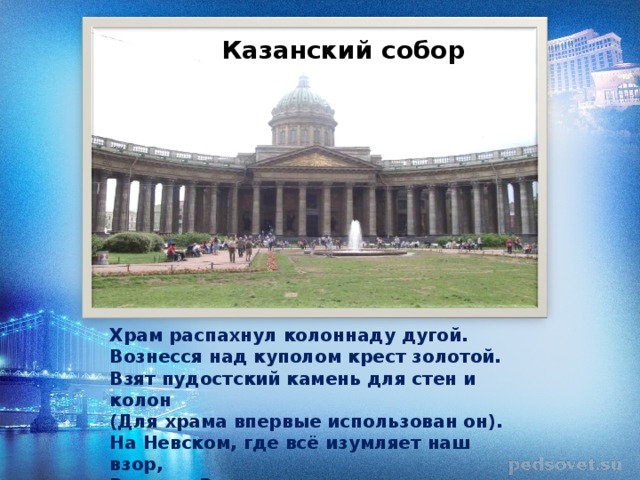 Казанский собор Храм распахнул колоннаду дугой. Вознесся над куполом крест золотой. Взят пудостский камень для стен и колон (Для храма впервые использован он). На Невском, где всё изумляет наш взор, Воздвиг Воронихин …  