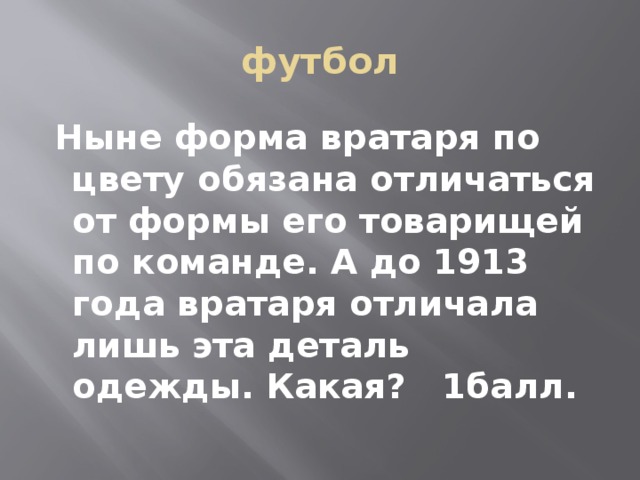 футбол  Ныне форма вратаря по цвету обязана отличаться от формы его товарищей по команде. А до 1913 года вратаря отличала лишь эта деталь одежды. Какая?   1балл. 