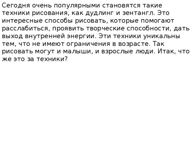Сегодня очень популярными становятся такие техники рисования, как дудлинг и зентангл. Это интересные способы рисовать, которые помогают расслабиться, проявить творческие способности, дать выход внутренней энергии. Эти техники уникальны тем, что не имеют ограничения в возрасте. Так рисовать могут и малыши, и взрослые люди. Итак, что же это за техники? 