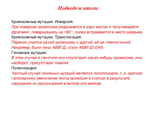 Подведем итоги: Хромосомные мутации. Инверсия: При инверсии хромосома разрывается в двух местах и получившийся фрагмент, повернувшись на 180°, снова встраивается в место разрыва. Хромосомные мутации. Транслокация: Перенос участка одной хромосомы к другой, ей не гомологичной. Например, были гены АБВГД, стали АБВГД12345. Геномные мутации: В этом случае в генотипе или отсутствует какая-нибудь хромосома, или, наоборот, присутствует лишняя. Полиплоидия: Частный случай геномных мутаций является полиплоидия, т. е. кратное гаплоидному увеличение числа хромосом в клетках в результате нарушения их расхождения в митозе или мейозе. 