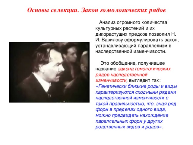 Основы селекции. Закон гомологических рядов Анализ огромного количества культурных растений и их дикорастущих предков позволил Н. И. Вавилову сформулировать закон, устанавливающий параллелизм в наследственной изменчивости.  Это обобщение, получившее название закона гомологических рядов наследственной изменчивости , выглядит так: «Генетически близкие роды и виды характеризуются сходными рядами наследственной изменчивости с такой правильностью, что, зная ряд форм в пределах одного вида, можно предвидеть нахождение параллельных форм у других родственных видов и родов».  