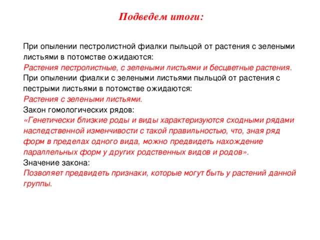 Подведем итоги: При опылении пестролистной фиалки пыльцой от растения с зелеными листьями в потомстве ожидаются: Растения пестролистные, с зелеными листьями и бесцветные растения. При опылении фиалки с зелеными листьями пыльцой от растения с пестрыми листьями в потомстве ожидаются: Растения с зелеными листьями. Закон гомологических рядов: «Генетически близкие роды и виды характеризуются сходными рядами наследственной изменчивости с такой правильностью, что, зная ряд форм в пределах одного вида, можно предвидеть нахождение параллельных форм у других родственных видов и родов». Значение закона: Позволяет предвидеть признаки, которые могут быть у растений данной группы. 