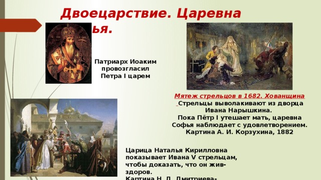 Двоецарствие. Царевна Софья. Патриарх Иоаким провозгласил Петра I царем Мятеж стрельцов в 1682. Хованщина  Стрельцы выволакивают из дворца Ивана Нарышкина. Пока Пётр I утешает мать, царевна Софья наблюдает с удовлетворением. Картина А. И. Корзухина, 1882 Царица Наталья Кирилловна показывает Ивана V стрельцам, чтобы доказать, что он жив-здоров. Картина Н. Д. Дмитриева-Оренбургского 