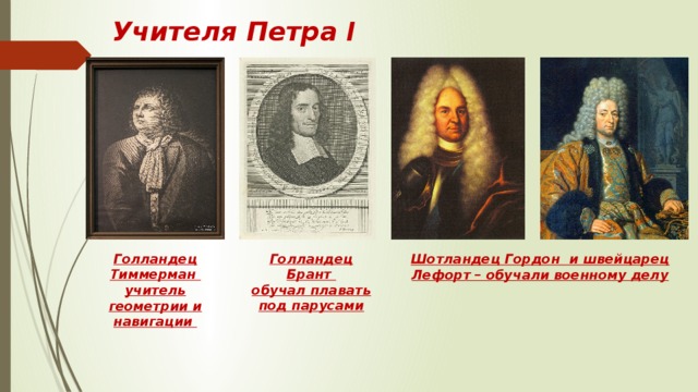 Учителя Петра I Голландец Брант обучал плавать под парусами Голландец Тиммерман учитель геометрии и навигации Шотландец Гордон и швейцарец Лефорт – обучали военному делу 