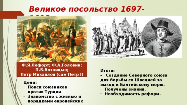 Великое посольство 1697-1698 гг. Ф.Я.Лефорт; Ф.А.Головин; П.Б.Возницын; Петр Михайлов (сам Петр I) Итоги: - Создание Северного союза для борьбы со Швецией за выход к Балтийскому морю. Получены знания. Необходимость реформ. Цели: Поиск союзников против Турции Знакомство с жизнью и порядками европейских стран 