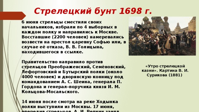 Стрелецкий бунт 1698 г. 6 июня стрельцы сместили своих начальников, избрали по 4 выборных в каждом полку и направились к Москве. Восставшие (2200 человек) намеревались возвести на престол царевну Софью или, в случае её отказа, В. В. Голицына, находившегося в ссылке.  Правительство направило против стрельцов Преображенский, Семёновский, Лефортовский и Бутырский полки (около 4000 человек) и дворянскую конницу под командованием А. С. Шеина, генерала П. Гордона и генерал-поручика князя И. М. Кольцова-Мосальского.  14 июня после смотра на реке Ходынка полки выступили из Москвы. 17 июня, опередив стрельцов, А. И. Репнин занял Новоиерусалимский (Воскресенский) монастырь. 18 июня в 40 верстах к западу от Москвы восставшие были разбиты. «Утро стрелецкой казни». Картина В. И. Сурикова (1881) 