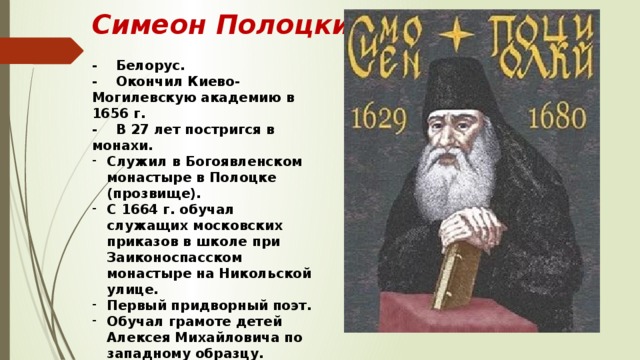 Симеон Полоцкий - Белорус. - Окончил Киево-Могилевскую академию в 1656 г. - В 27 лет постригся в монахи. Служил в Богоявленском монастыре в Полоцке (прозвище). С 1664 г. обучал служащих московских приказов в школе при Заиконоспасском монастыре на Никольской улице. Первый придворный поэт. Обучал грамоте детей Алексея Михайловича по западному образцу. Выступал за объединение русских, белорусов и украинцев в единое Российское государство. 