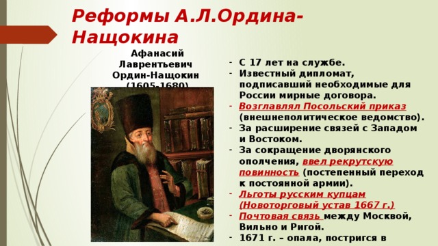 Реформы А.Л.Ордина-Нащокина Афанасий Лаврентьевич Ордин-Нащокин (1605-1680) С 17 лет на службе. Известный дипломат, подписавший необходимые для России мирные договора. Возглавлял Посольский приказ (внешнеполитическое ведомство). За расширение связей с Западом и Востоком. За сокращение дворянского ополчения, ввел рекрутскую повинность (постепенный переход к постоянной армии). Льготы русским купцам (Новоторговый устав 1667 г.) Почтовая связь между Москвой, Вильно и Ригой. 1671 г. – опала, постригся в монахи. 