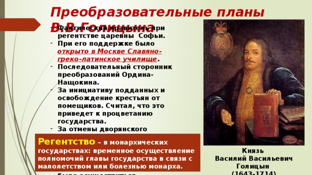 Преобразовательные планы В.В.Голицына Фактический правитель при регентстве царевны Софьи. При его поддержке было открыто в Москве Славяно-греко-латинское училище . Последовательный сторонник преобразований Ордина-Нащокина. За инициативу подданных и освобождение крестьян от помещиков. Считал, что это приведет к процветанию государства. За отмены дворянского ополчения, но за НАЕМНУЮ армию. После прихода к власти в 1689 году Петра I, отправлен в ссылку, планам не суждено было осуществиться.  Регентство – в монархических государствах: временное осуществление полномочий главы государства в связи с малолетством или болезнью монарха. Князь Василий Васильевич Голицын (1643-1714) 