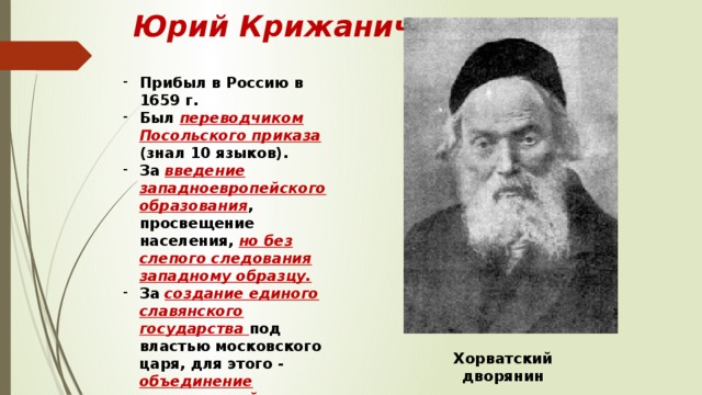 Юрий Крижанич Прибыл в Россию в 1659 г. Был переводчиком Посольского приказа (знал 10 языков). За введение западноевропейского образования , просвещение населения, но без слепого следования западному образцу. За создание единого славянского государства под властью московского царя, для этого - объединение православной и католической церкви под властью папы римского. Хорватский дворянин 