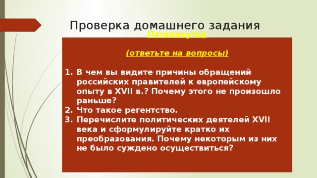 Проверка домашнего задания Пятиминутка  (ответьте на вопросы)  В чем вы видите причины обращений российских правителей к европейскому опыту в XVII в.? Почему этого не произошло раньше? Что такое регентство. Перечислите политических деятелей XVII века и сформулируйте кратко их преобразования. Почему некоторым из них не было суждено осуществиться?    