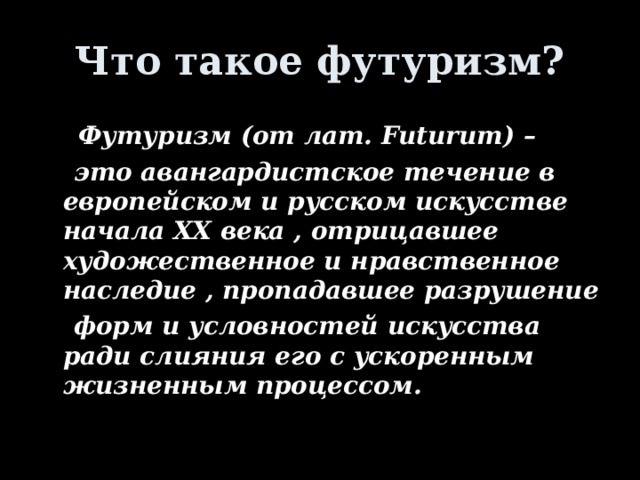 Что такое футуризм?  Футуризм (от лат. Futurum) –    это авангардистское течение в европейском и русском искусстве начала XX века , отрицавшее художественное и нравственное наследие , пропадавшее разрушение  форм и условностей искусства ради слияния его с ускоренным жизненным процессом. j 