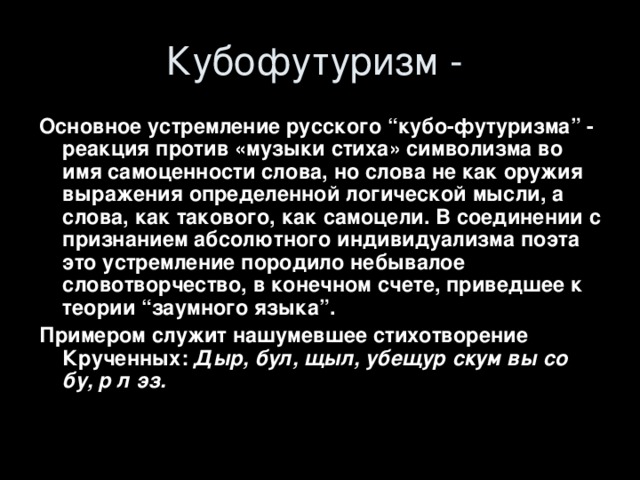 Основное устремление русского “кубо-футуризма” - реакция против «музыки стиха» символизма во имя самоценности слова, но слова не как оружия выражения определенной логической мысли, а слова, как такового, как самоцели. В соединении с признанием абсолютного индивидуализма поэта это устремление породило небывалое словотворчество, в конечном счете, приведшее к теории “заумного языка”. Примером служит нашумевшее стихотворение Крученных: Дыр, бул, щыл, убещур скум вы со бу, р л эз. 