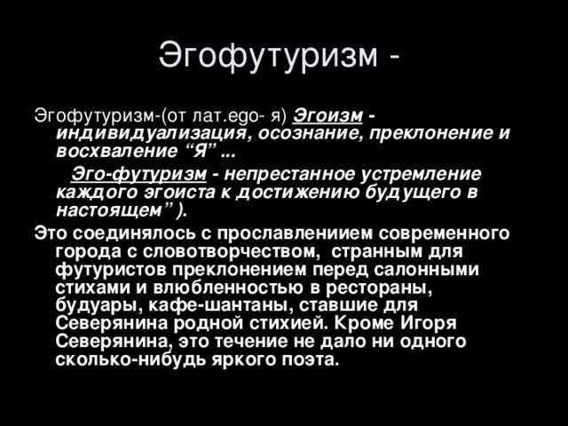 Эгофутуризм-(от лат. ego- я )  Эгоизм - индивидуализация, осознание, преклонение и восхваление “Я” ...  Эго-футуризм - непрестанное устремление каждого эгоиста к достижению будущего в настоящем” ) . Это соединялось с прославлениием современного города с словотворчеством, странным для футуристов преклонением перед салонными стихами и влюбленностью в рестораны, будуары, кафе-шантаны, ставшие для Северянина родной стихией. Кроме Игоря Северянина, это  течение не дало ни одного сколько-нибудь яркого поэта.  