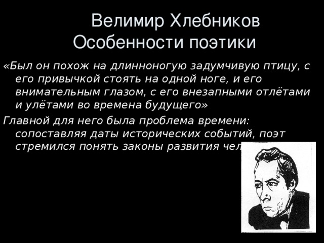  Велимир Хлебников  Особенности поэтики «Был он похож на длинноногую задумчивую птицу, с его привычкой стоять на одной ноге, и его внимательным глазом, с его внезапными отлётами и улётами во времена будущего» Главной для него была проблема времени: сопоставляя даты исторических событий, поэт стремился понять законы развития человечества. 