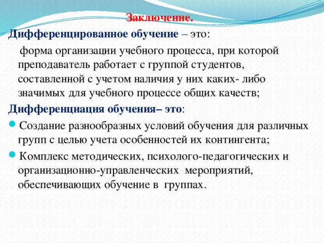 Заключение. Дифференцированное обучение – это:  форма организации учебного процесса, при которой преподаватель работает с группой студентов, составленной с учетом наличия у них каких- либо значимых для учебного процессе общих качеств; Дифференциация обучения– это : Создание разнообразных условий обучения для различных групп с целью учета особенностей их контингента; Комплекс методических, психолого-педагогических и организационно-управленческих мероприятий, обеспечивающих обучение в группах. 