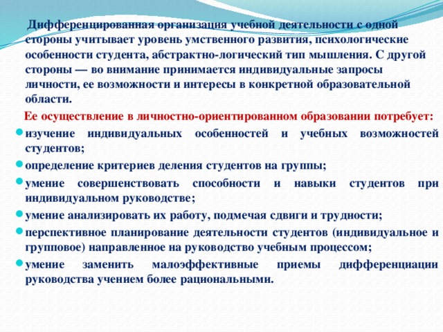  Дифференцированная организация учебной деятельности с одной стороны учитывает уровень умственного развития, психологические особенности студента, абстрактно-логический тип мышления. С другой стороны — во внимание принимается индивидуальные запросы личности, ее возможности и интересы в конкретной образовательной области.  Ее осуществление в личностно-ориентированном образовании потребует: изучение индивидуальных особенностей и учебных возможностей студентов; определение критериев деления студентов на группы; умение совершенствовать способности и навыки студентов при индивидуальном руководстве; умение анализировать их работу, подмечая сдвиги и трудности; перспективное планирование деятельности студентов (индивидуальное и групповое) направленное на руководство учебным процессом; умение заменить малоэффективные приемы дифференциации руководства учением более рациональными. 