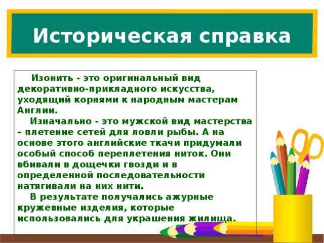 Историческая справка  Изонить - это оригинальный вид декоративно-прикладного искусства, уходящий корнями к народным мастерам Англии.  Изначально - это мужской вид мастерства – плетение сетей для ловли рыбы. А на основе этого английские ткачи придумали особый способ переплетения ниток. Они вбивали в дощечки гвозди и в определенной последовательности натягивали на них нити.  В результате получались ажурные кружевные изделия, которые использовались для украшения жилища.   