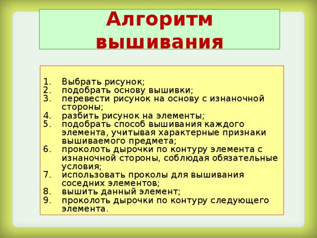 Алгоритм вышивания Выбрать рисунок; подобрать основу вышивки; перевести рисунок на основу с изнаночной стороны; разбить рисунок на элементы; подобрать способ вышивания каждого элемента, учитывая характерные признаки вышиваемого предмета; проколоть дырочки по контуру элемента с изнаночной стороны, соблюдая обязательные условия; использовать проколы для вышивания соседних элементов; вышить данный элемент; проколоть дырочки по контуру следующего элемента. 