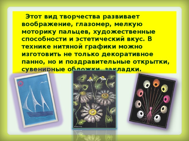  Этот вид творчества развивает воображение, глазомер, мелкую моторику пальцев, художественные способности и эстетический вкус. В технике нитяной графики можно изготовить не только декоративное панно, но и поздравительные открытки, сувенирные обложки, закладки. 