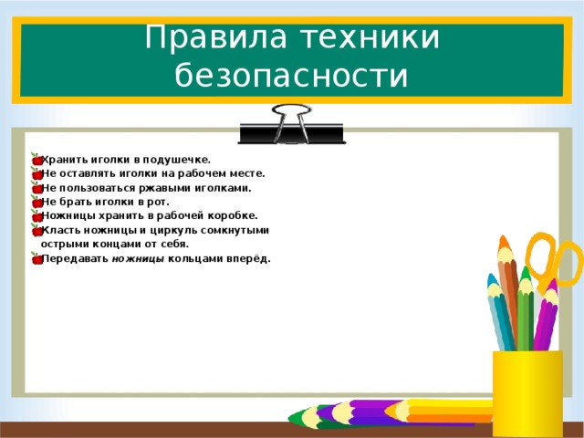 Правила техники безопасности Хранить иголки в подушечке. Не оставлять иголки на рабочем месте. Не пользоваться ржавыми иголками. Не брать иголки в рот. Ножницы хранить в рабочей коробке. Класть ножницы и циркуль сомкнутыми  острыми концами от себя. Передавать ножницы кольцами вперёд.  