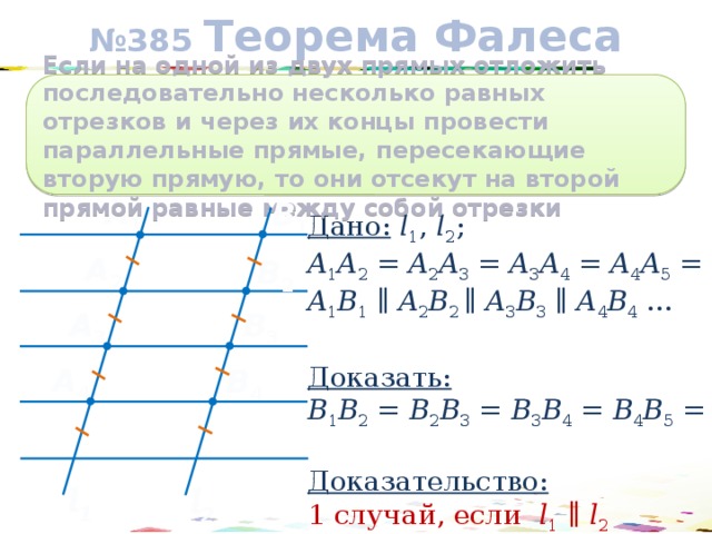 № 385 Теорема Фалеса Если на одной из двух прямых отложить последовательно несколько равных отрезков и через их концы провести параллельные прямые, пересекающие вторую прямую, то они отсекут на второй прямой равные между собой отрезки A 1 В 1 Дано:  l 1 , l 2 ; A 1 A 2 = A 2 A 3 = A 3 A 4 = A 4 A 5 = … A 1 B 1 ∥ A 2 B 2 ∥ A 3 B 3 ∥ A 4 B 4 …  Доказать:  B 1 B 2 = B 2 B 3 = B 3 B 4 = B 4 B 5 = …  Доказательство:  1 случай, если l 1 ∥ l 2 A 2 В 2 A 3 В 3 A 4 В 4 l 1 l 2 17 