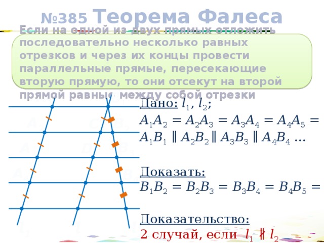№ 385 Теорема Фалеса Если на одной из двух прямых отложить последовательно несколько равных отрезков и через их концы провести параллельные прямые, пересекающие вторую прямую, то они отсекут на второй прямой равные между собой отрезки A 1 В 1 Дано:  l 1 , l 2 ; A 1 A 2 = A 2 A 3 = A 3 A 4 = A 4 A 5 = … A 1 B 1 ∥ A 2 B 2 ∥ A 3 B 3 ∥ A 4 B 4 …  Доказать:  B 1 B 2 = B 2 B 3 = B 3 B 4 = B 4 B 5 = …  Доказательство:  2 случай, если l 1 ∦  l 2 A 2 В 2 C В 3 A 3 D A 4 В 4 l 2 l 1 l 17 