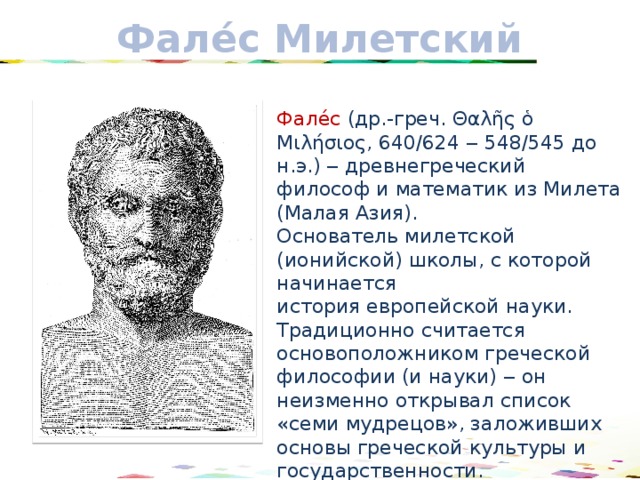 Фале́с Милетский Фале́с  (др.-греч. Θαλῆς ὁ Μιλήσιος, 640/624  ‒ 548/545 до н.э.) ‒ древнегреческий философ и математик из Милета (Малая Азия). Основатель милетской (ионийской) школы, с которой начинается история европейской науки. Традиционно считается основоположником греческой философии (и науки) ‒ он неизменно открывал список «семи мудрецов», заложивших основы греческой культуры и государственности. 17 