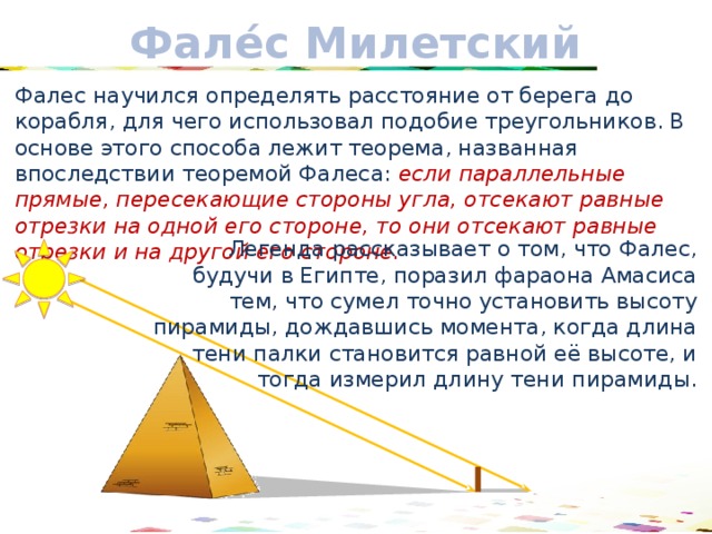 Фале́с Милетский Фалес научился определять расстояние от берега до корабля, для чего использовал подобие треугольников. В основе этого способа лежит теорема, названная впоследствии теоремой Фалеса: если параллельные прямые, пересекающие стороны угла, отсекают равные отрезки на одной его стороне, то они отсекают равные отрезки и на другой его стороне. Легенда рассказывает о том, что Фалес, будучи в Египте, поразил фараона Амасиса тем, что сумел точно установить высоту пирамиды, дождавшись момента, когда длина  тени палки становится равной её высоте, и тогда измерил длину тени пирамиды. 17 