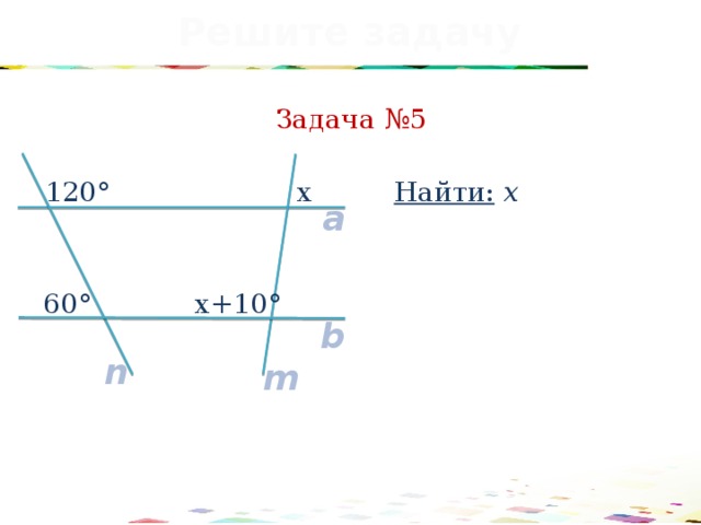 Решите задачу Задача №5 Найти: х 120° x a x+10° 60° b n m 29 
